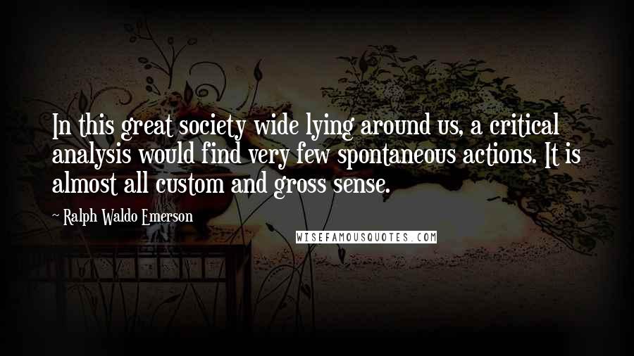Ralph Waldo Emerson Quotes: In this great society wide lying around us, a critical analysis would find very few spontaneous actions. It is almost all custom and gross sense.