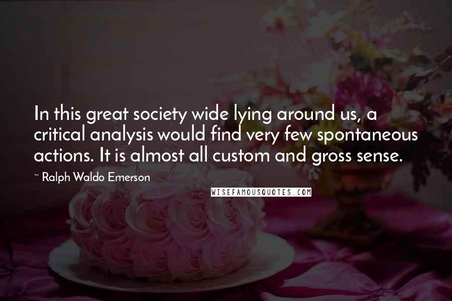 Ralph Waldo Emerson Quotes: In this great society wide lying around us, a critical analysis would find very few spontaneous actions. It is almost all custom and gross sense.