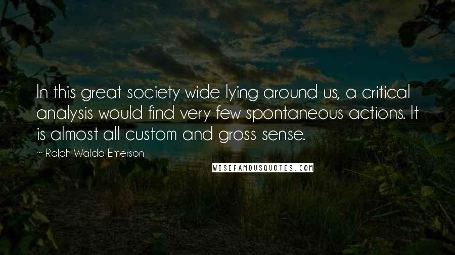 Ralph Waldo Emerson Quotes: In this great society wide lying around us, a critical analysis would find very few spontaneous actions. It is almost all custom and gross sense.