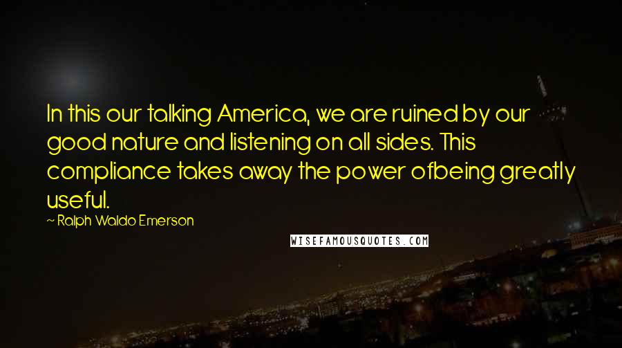 Ralph Waldo Emerson Quotes: In this our talking America, we are ruined by our good nature and listening on all sides. This compliance takes away the power ofbeing greatly useful.