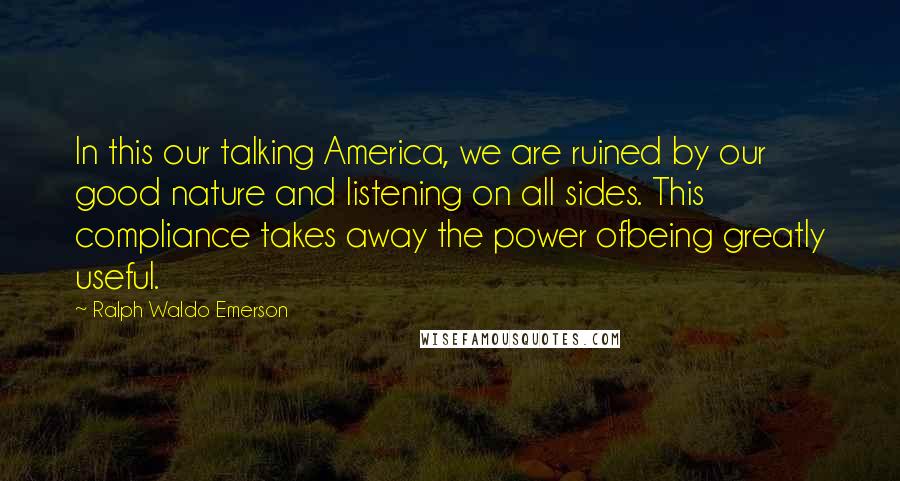 Ralph Waldo Emerson Quotes: In this our talking America, we are ruined by our good nature and listening on all sides. This compliance takes away the power ofbeing greatly useful.