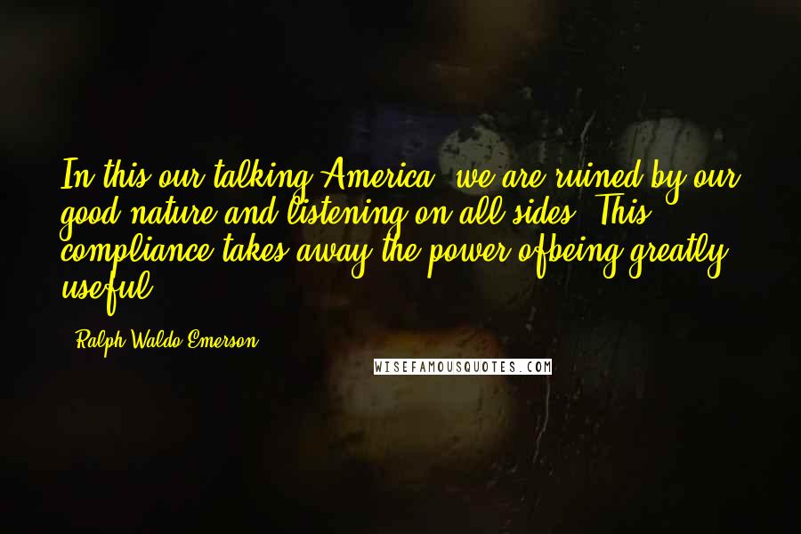 Ralph Waldo Emerson Quotes: In this our talking America, we are ruined by our good nature and listening on all sides. This compliance takes away the power ofbeing greatly useful.
