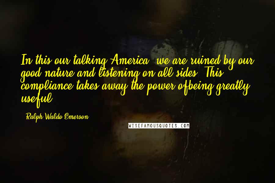 Ralph Waldo Emerson Quotes: In this our talking America, we are ruined by our good nature and listening on all sides. This compliance takes away the power ofbeing greatly useful.