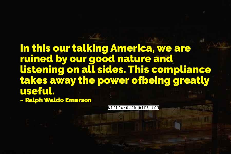 Ralph Waldo Emerson Quotes: In this our talking America, we are ruined by our good nature and listening on all sides. This compliance takes away the power ofbeing greatly useful.