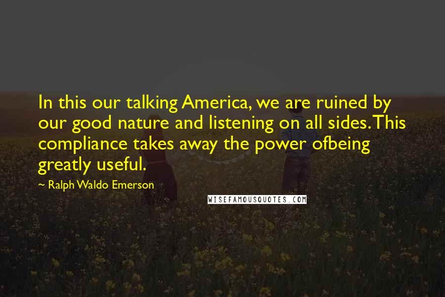 Ralph Waldo Emerson Quotes: In this our talking America, we are ruined by our good nature and listening on all sides. This compliance takes away the power ofbeing greatly useful.