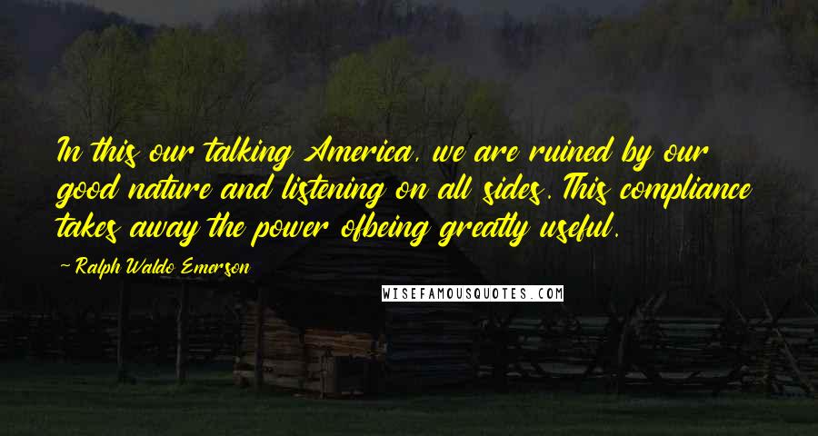 Ralph Waldo Emerson Quotes: In this our talking America, we are ruined by our good nature and listening on all sides. This compliance takes away the power ofbeing greatly useful.