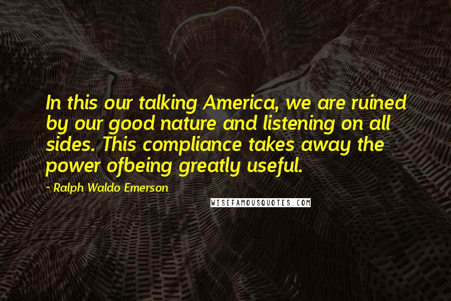 Ralph Waldo Emerson Quotes: In this our talking America, we are ruined by our good nature and listening on all sides. This compliance takes away the power ofbeing greatly useful.