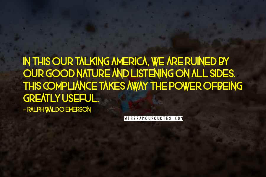 Ralph Waldo Emerson Quotes: In this our talking America, we are ruined by our good nature and listening on all sides. This compliance takes away the power ofbeing greatly useful.