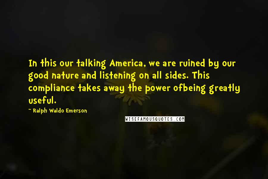 Ralph Waldo Emerson Quotes: In this our talking America, we are ruined by our good nature and listening on all sides. This compliance takes away the power ofbeing greatly useful.