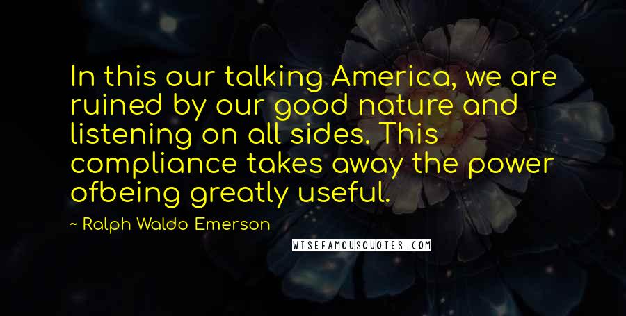 Ralph Waldo Emerson Quotes: In this our talking America, we are ruined by our good nature and listening on all sides. This compliance takes away the power ofbeing greatly useful.