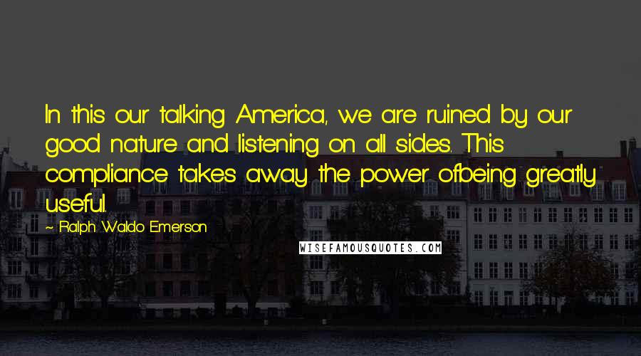 Ralph Waldo Emerson Quotes: In this our talking America, we are ruined by our good nature and listening on all sides. This compliance takes away the power ofbeing greatly useful.