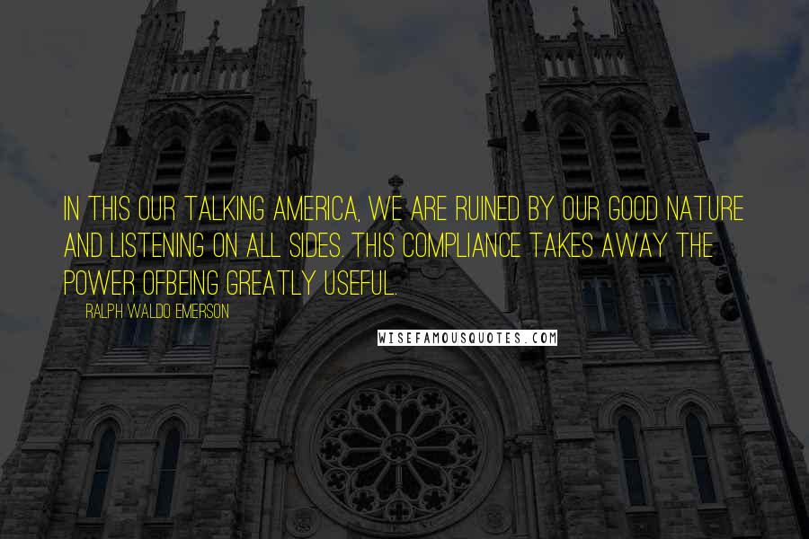 Ralph Waldo Emerson Quotes: In this our talking America, we are ruined by our good nature and listening on all sides. This compliance takes away the power ofbeing greatly useful.