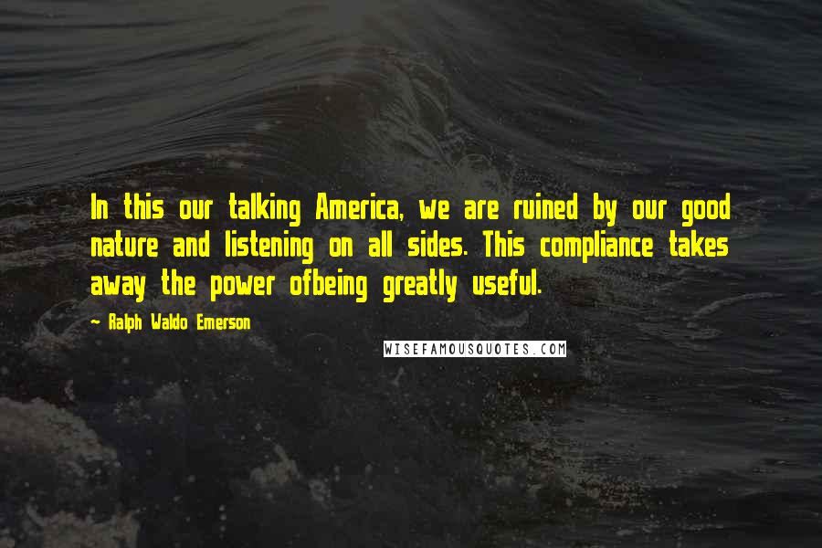 Ralph Waldo Emerson Quotes: In this our talking America, we are ruined by our good nature and listening on all sides. This compliance takes away the power ofbeing greatly useful.