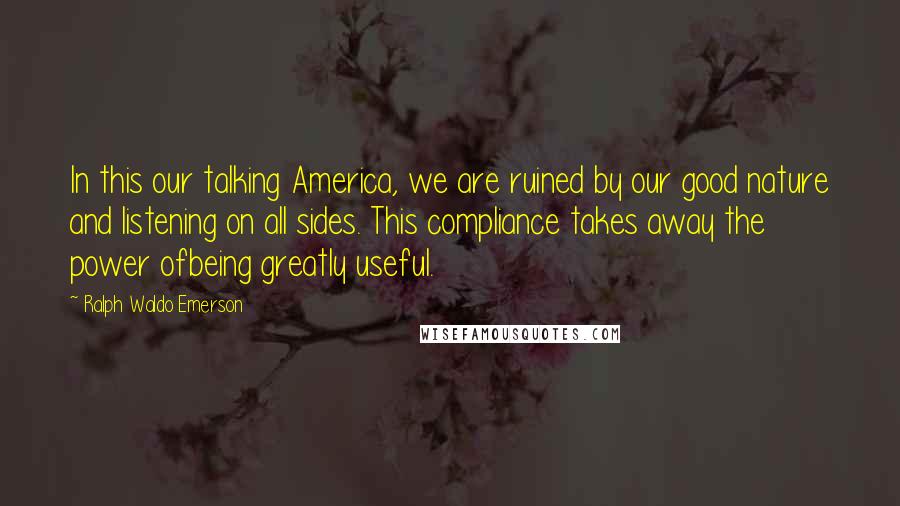 Ralph Waldo Emerson Quotes: In this our talking America, we are ruined by our good nature and listening on all sides. This compliance takes away the power ofbeing greatly useful.