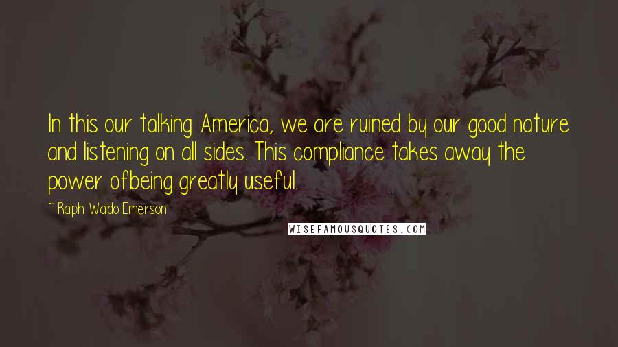 Ralph Waldo Emerson Quotes: In this our talking America, we are ruined by our good nature and listening on all sides. This compliance takes away the power ofbeing greatly useful.