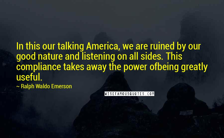 Ralph Waldo Emerson Quotes: In this our talking America, we are ruined by our good nature and listening on all sides. This compliance takes away the power ofbeing greatly useful.