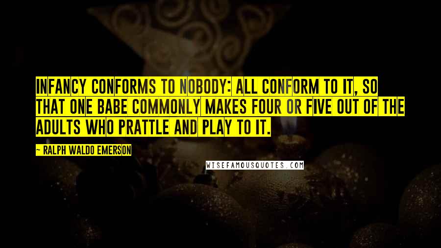 Ralph Waldo Emerson Quotes: Infancy conforms to nobody: all conform to it, so that one babe commonly makes four or five out of the adults who prattle and play to it.