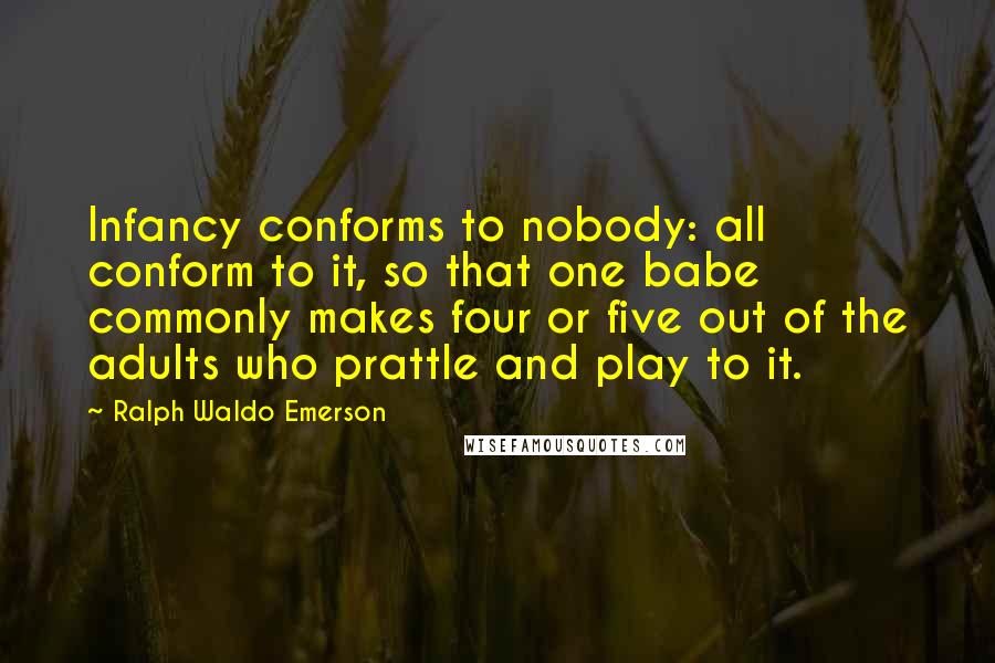 Ralph Waldo Emerson Quotes: Infancy conforms to nobody: all conform to it, so that one babe commonly makes four or five out of the adults who prattle and play to it.