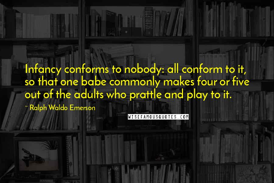 Ralph Waldo Emerson Quotes: Infancy conforms to nobody: all conform to it, so that one babe commonly makes four or five out of the adults who prattle and play to it.