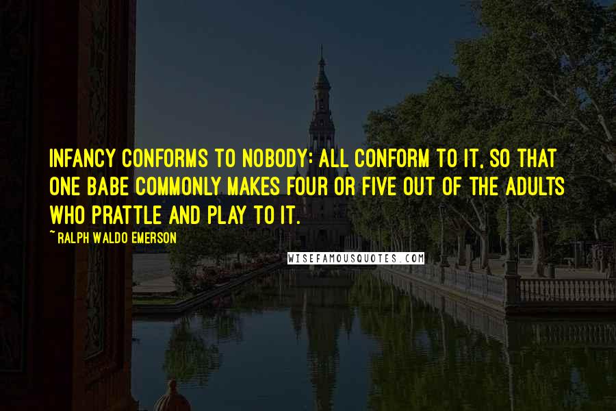 Ralph Waldo Emerson Quotes: Infancy conforms to nobody: all conform to it, so that one babe commonly makes four or five out of the adults who prattle and play to it.