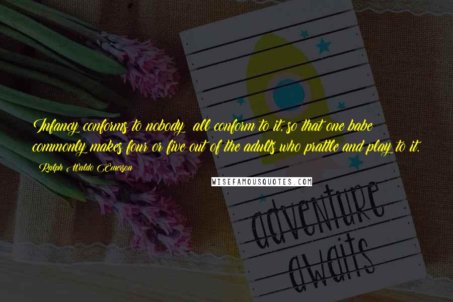 Ralph Waldo Emerson Quotes: Infancy conforms to nobody: all conform to it, so that one babe commonly makes four or five out of the adults who prattle and play to it.