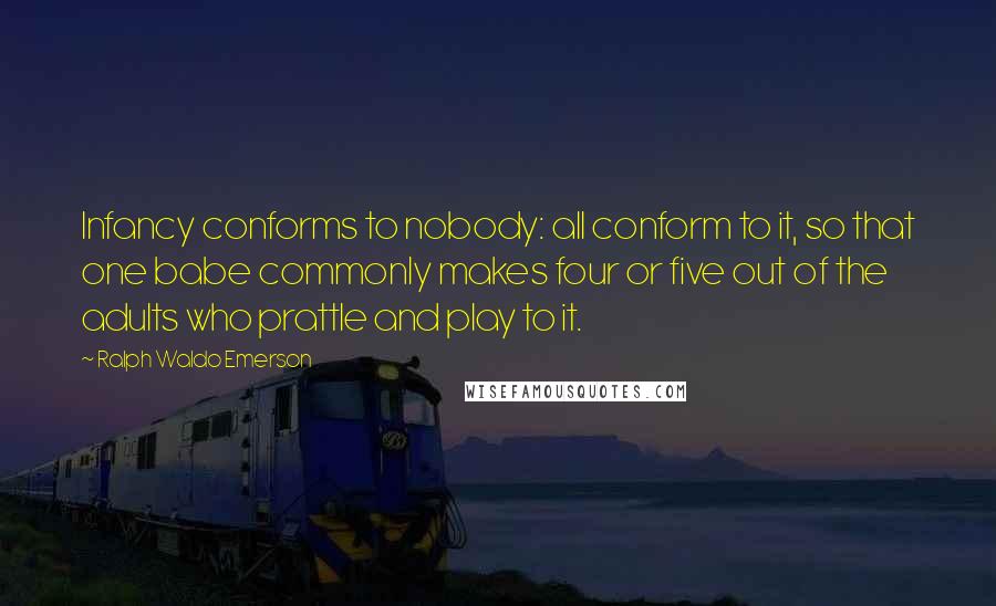 Ralph Waldo Emerson Quotes: Infancy conforms to nobody: all conform to it, so that one babe commonly makes four or five out of the adults who prattle and play to it.