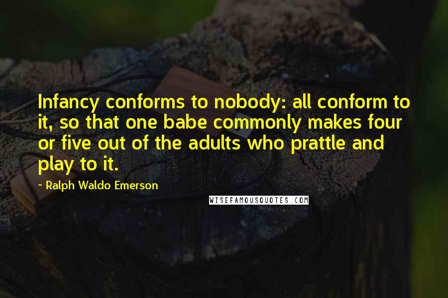 Ralph Waldo Emerson Quotes: Infancy conforms to nobody: all conform to it, so that one babe commonly makes four or five out of the adults who prattle and play to it.