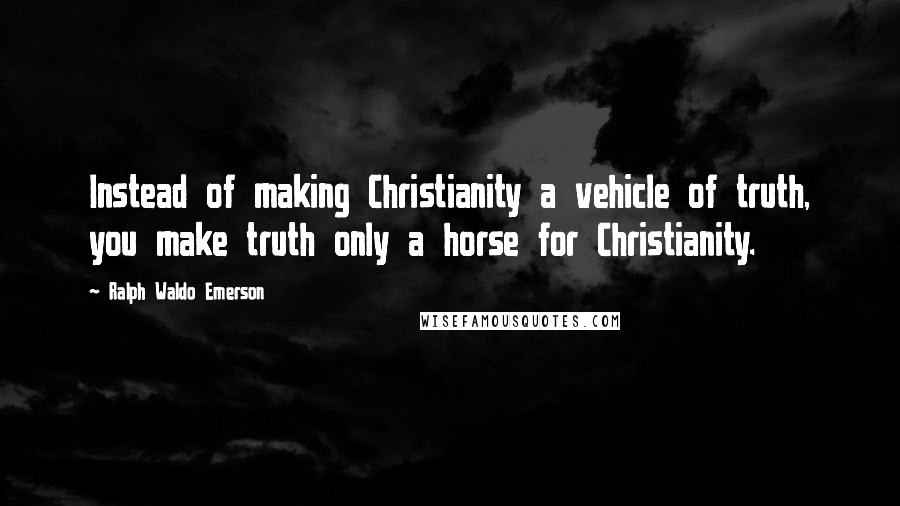Ralph Waldo Emerson Quotes: Instead of making Christianity a vehicle of truth, you make truth only a horse for Christianity.