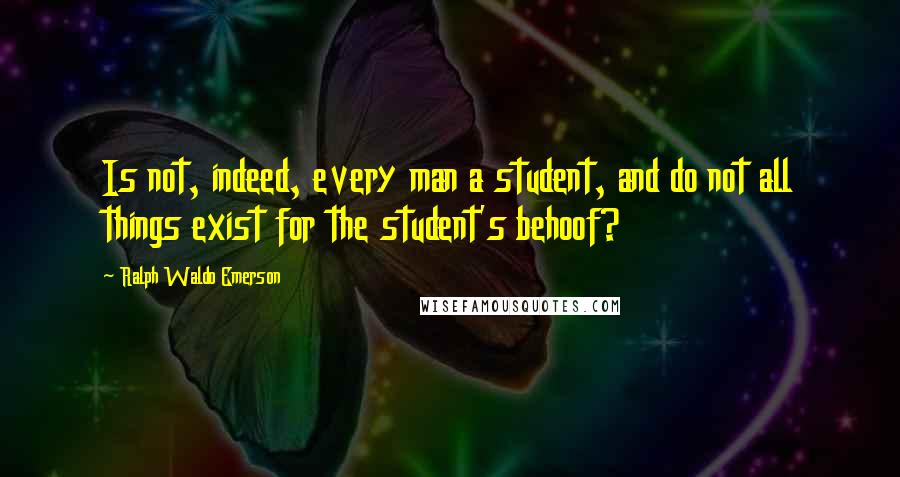 Ralph Waldo Emerson Quotes: Is not, indeed, every man a student, and do not all things exist for the student's behoof?