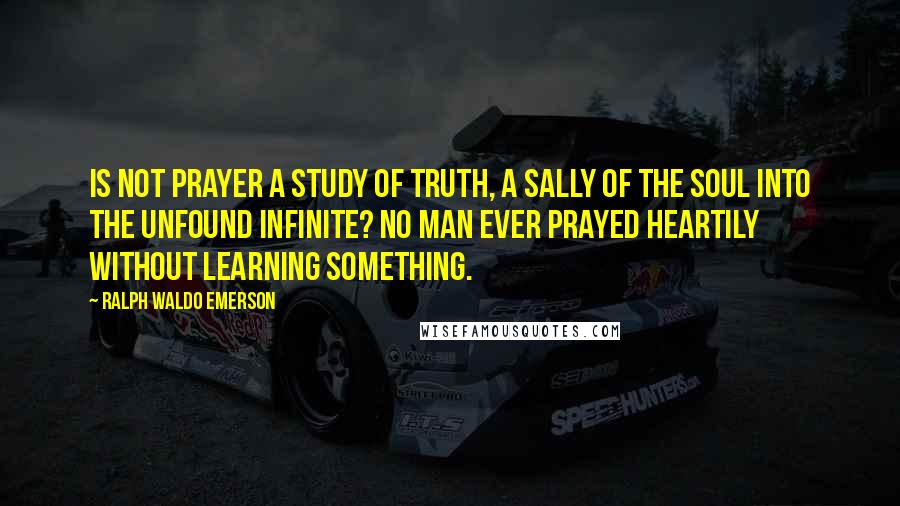 Ralph Waldo Emerson Quotes: Is not prayer a study of truth, a sally of the soul into the unfound infinite? No man ever prayed heartily without learning something.