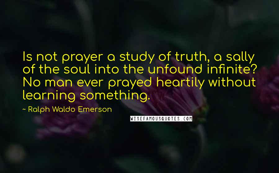 Ralph Waldo Emerson Quotes: Is not prayer a study of truth, a sally of the soul into the unfound infinite? No man ever prayed heartily without learning something.