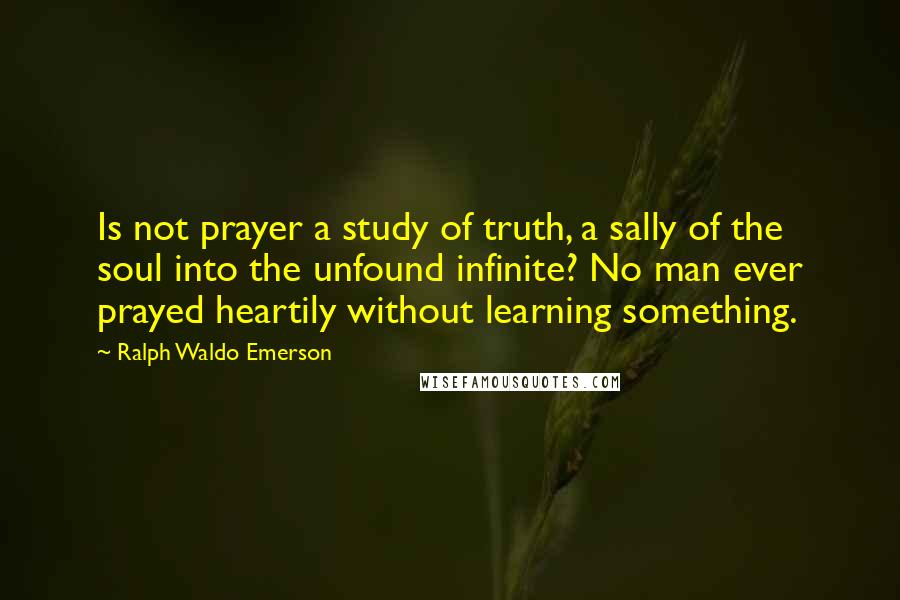 Ralph Waldo Emerson Quotes: Is not prayer a study of truth, a sally of the soul into the unfound infinite? No man ever prayed heartily without learning something.