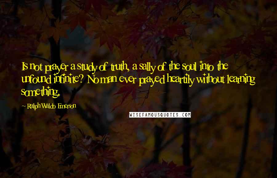 Ralph Waldo Emerson Quotes: Is not prayer a study of truth, a sally of the soul into the unfound infinite? No man ever prayed heartily without learning something.