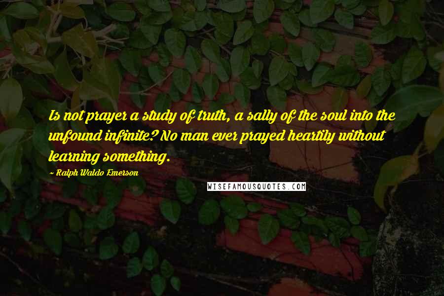 Ralph Waldo Emerson Quotes: Is not prayer a study of truth, a sally of the soul into the unfound infinite? No man ever prayed heartily without learning something.