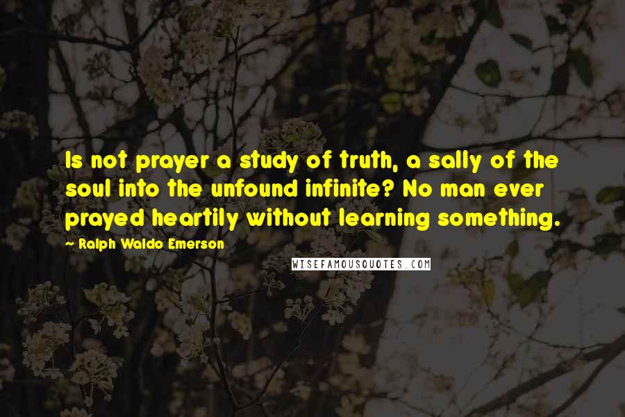 Ralph Waldo Emerson Quotes: Is not prayer a study of truth, a sally of the soul into the unfound infinite? No man ever prayed heartily without learning something.