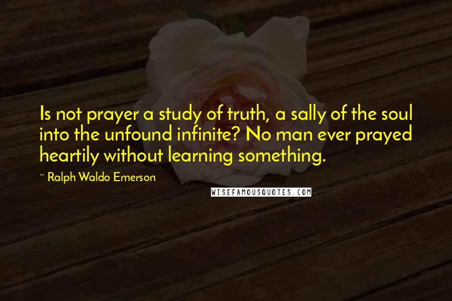 Ralph Waldo Emerson Quotes: Is not prayer a study of truth, a sally of the soul into the unfound infinite? No man ever prayed heartily without learning something.
