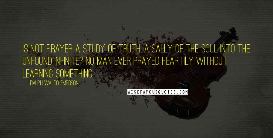 Ralph Waldo Emerson Quotes: Is not prayer a study of truth, a sally of the soul into the unfound infinite? No man ever prayed heartily without learning something.