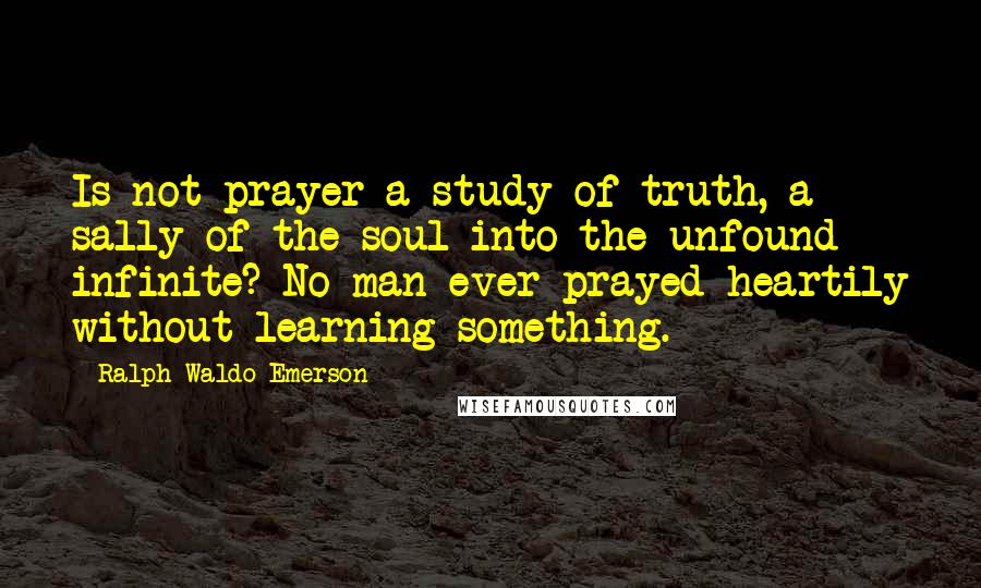 Ralph Waldo Emerson Quotes: Is not prayer a study of truth, a sally of the soul into the unfound infinite? No man ever prayed heartily without learning something.