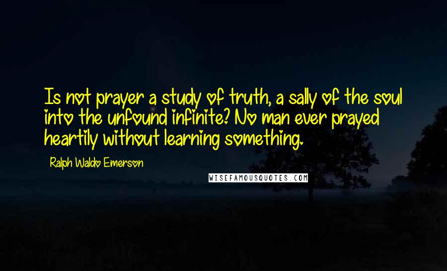 Ralph Waldo Emerson Quotes: Is not prayer a study of truth, a sally of the soul into the unfound infinite? No man ever prayed heartily without learning something.