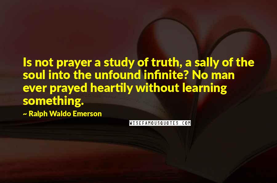 Ralph Waldo Emerson Quotes: Is not prayer a study of truth, a sally of the soul into the unfound infinite? No man ever prayed heartily without learning something.