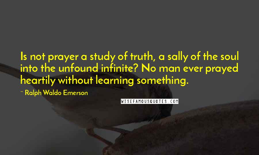 Ralph Waldo Emerson Quotes: Is not prayer a study of truth, a sally of the soul into the unfound infinite? No man ever prayed heartily without learning something.