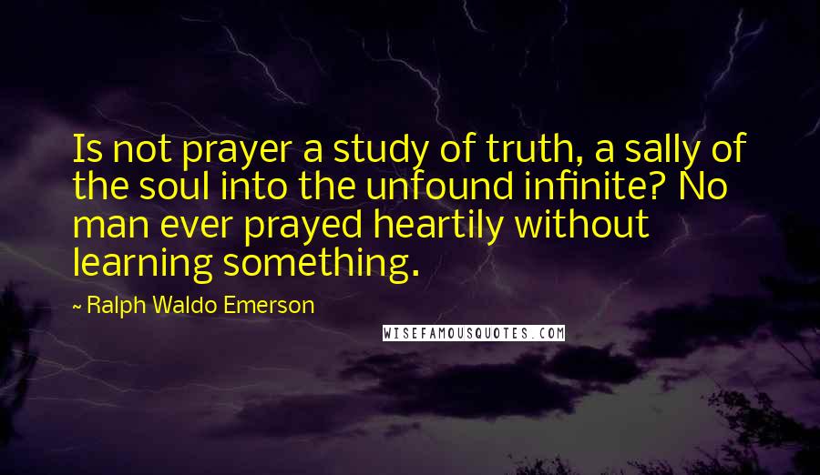 Ralph Waldo Emerson Quotes: Is not prayer a study of truth, a sally of the soul into the unfound infinite? No man ever prayed heartily without learning something.