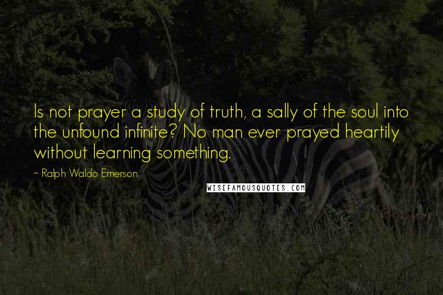 Ralph Waldo Emerson Quotes: Is not prayer a study of truth, a sally of the soul into the unfound infinite? No man ever prayed heartily without learning something.