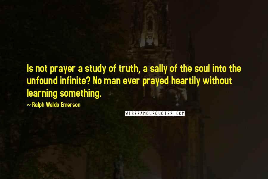 Ralph Waldo Emerson Quotes: Is not prayer a study of truth, a sally of the soul into the unfound infinite? No man ever prayed heartily without learning something.