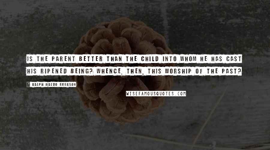 Ralph Waldo Emerson Quotes: Is the parent better than the child into whom he has cast his ripened being? Whence, then, this worship of the past?