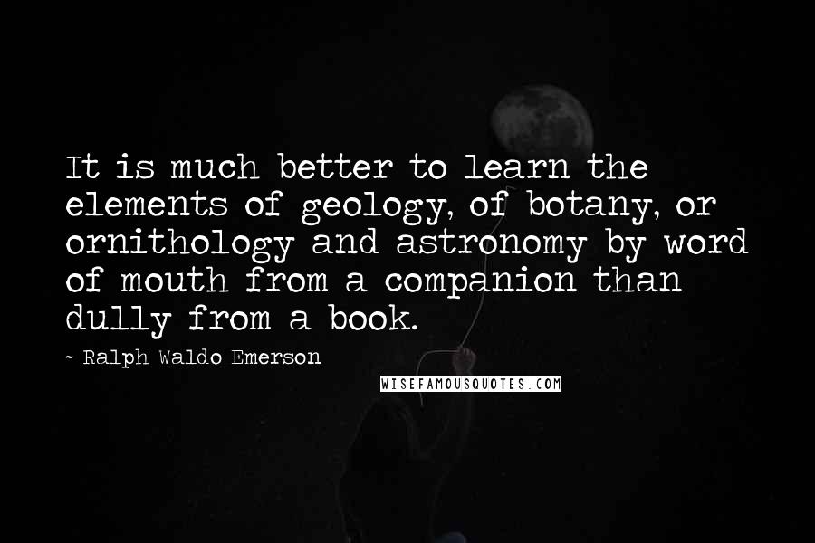 Ralph Waldo Emerson Quotes: It is much better to learn the elements of geology, of botany, or ornithology and astronomy by word of mouth from a companion than dully from a book.