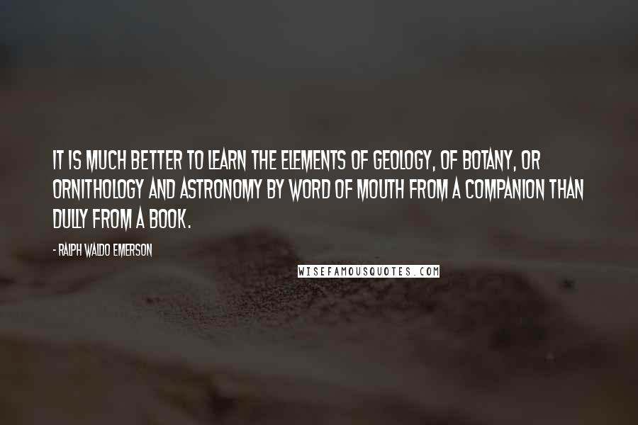 Ralph Waldo Emerson Quotes: It is much better to learn the elements of geology, of botany, or ornithology and astronomy by word of mouth from a companion than dully from a book.