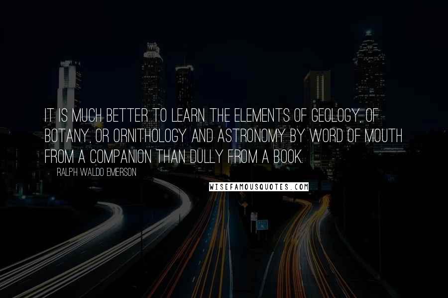 Ralph Waldo Emerson Quotes: It is much better to learn the elements of geology, of botany, or ornithology and astronomy by word of mouth from a companion than dully from a book.