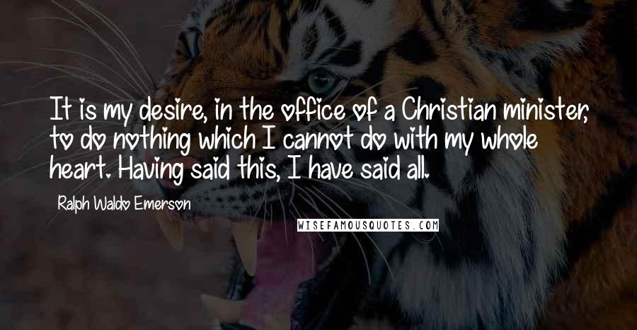 Ralph Waldo Emerson Quotes: It is my desire, in the office of a Christian minister, to do nothing which I cannot do with my whole heart. Having said this, I have said all.