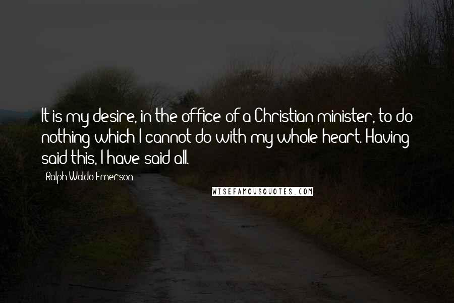 Ralph Waldo Emerson Quotes: It is my desire, in the office of a Christian minister, to do nothing which I cannot do with my whole heart. Having said this, I have said all.